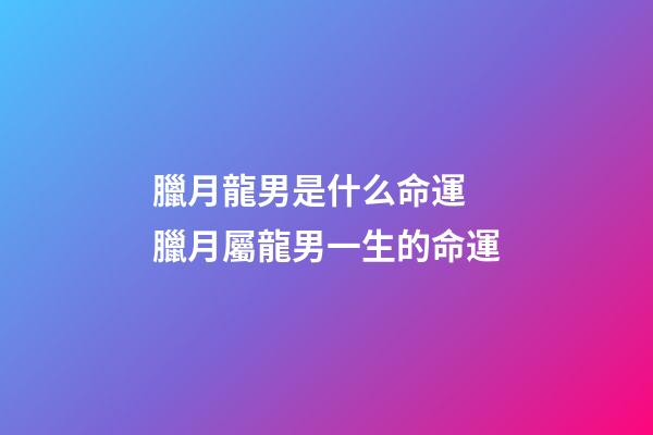 臘月龍男是什么命運 臘月屬龍男一生的命運-第1張-觀點-玄機派